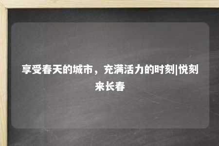 享受春天的城市，充满活力的时刻|悦刻来长春