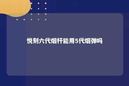 悦刻六代烟杆能用5代烟弹吗