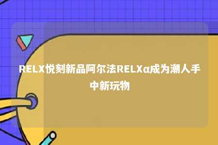 RELX悦刻新品阿尔法RELXα成为潮人手中新玩物