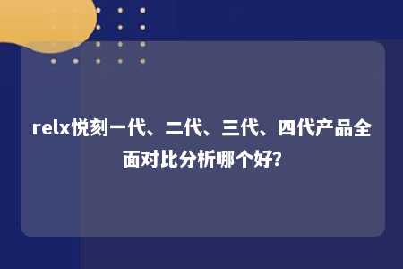 relx悦刻一代、二代、三代、四代产品全面对比分析哪个好？